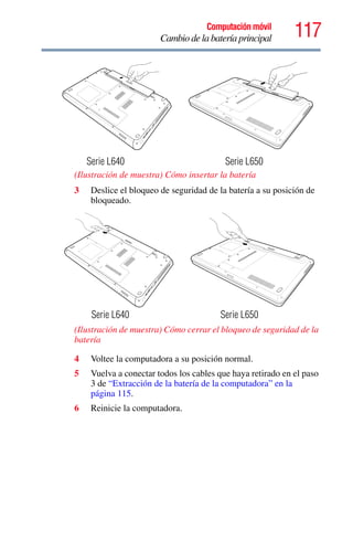 117Computación móvil
Cambio de la batería principal
(Ilustración de muestra) Cómo insertar la batería
3 Deslice el bloqueo de seguridad de la batería a su posición de
bloqueado.
(Ilustración de muestra) Cómo cerrar el bloqueo de seguridad de la
batería
4 Voltee la computadora a su posición normal.
5 Vuelva a conectar todos los cables que haya retirado en el paso
3 de “Extracción de la batería de la computadora” en la
página 115.
6 Reinicie la computadora.
Serie L640 Serie L650
Serie L640 Serie L650
 