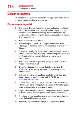 118 Computación móvil
Cuidado de la batería
Cuidado de la batería
En las secciones siguientes encontrará consejos sobre cómo cuidar
la batería y cómo prolongar su duración.
Precauciones de seguridad
❖ Si la batería despide algún olor, se sobrecalienta o cambia de
color o forma mientras se está utilizando o cargando, apague
la computadora inmediatamente y desconecte el cable de
alimentación del tomacorriente. Extraiga con cuidado la batería
de la computadora.
❖ No intente desarmar la batería.
❖ No sobrecargue la batería ni la cargue a la inversa. Si se
sobrecarga se acorta su vida útil y si se carga a la inversa puede
dañarse.
❖ Evite tocar con objetos de metal las terminales metálicas de la
batería. Ocasionar un cortocircuito a la batería podría hacer que
se sobrecalentara y producir daños a la batería o a la
computadora.
❖ No incinere las baterías gastadas, ya que podrían explotar y
despedir líquido cáustico.
❖ Si una batería tiene fugas o está dañada, sustitúyala de
inmediato. Use guantes protectores cuando manipule una
batería dañada.
❖ Sustituya la batería principal con una batería idéntica, que
puede comprar a través del sitio web de Toshiba en
accessories.toshiba.com.
❖ La condición de polaridad inversa se debe evitar con todas las
baterías. La batería principal está diseñada de forma tal que no
pueda insertarse con la polaridad inversa.
❖ Cargue la batería únicamente en la computadora o en un cargador
de batería que se haya designado como opción autorizada.
❖ Al instalar la batería, debe escuchar un sonido que indica que
ha quedado debidamente asentada.
❖ Nunca exponga la batería al fuego, ya que podría explotar.
 