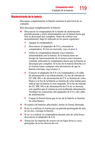 119Computación móvil
Cuidado de la batería
Mantenimiento de la batería
Descargar completamente la batería aumenta la precisión de su
contador.
Para descargar completamente la batería:
❖ Desconecte la computadora de la fuente de alimentación
periódicamente y úsela alimentándola con la batería hasta que
ésta se descargue por completo. Antes de realizar este
procedimiento, haga lo indicado en los pasos siguientes:
1 Apague la computadora.
2 Desconecte el adaptador de CA y encienda la
computadora. Si ésta no enciende, vaya al paso 4.
3 Utilice la computadora durante cinco minutos
alimentándola con la batería. Si la batería tiene un
tiempo de funcionamiento de al menos cinco minutos,
continúe utilizando la computadora hasta que la batería se
descargue por completo. Si la luz de la batería destella o si
el sistema emite cualquier otra advertencia de que la
batería está baja, vaya al paso 4.
4 Conecte el adaptador de CA a la computadora y el cable
de alimentación a un tomacorriente. La luz de entrada de
CC (DC-IN) o de alimentación de CA se ilumina de color
blanco y la luz de la batería se ilumina de color ámbar para
indicar que la batería se está cargando. Si la luz de entrada
de CC (DC-IN) o de alimentación de CA no se ilumina,
esto significa que el sistema no está recibiendo alimentación.
Verifique las conexiones del adaptador de CA y del cable
de alimentación.
5 Cargue la batería hasta que la luz de la batería se ilumine
de color blanco.
❖ Si cuenta con baterías adicionales, úselas en forma alternada.
❖ Si no va a utilizar el sistema por un período prolongado de más
de un mes, extraiga la batería.
❖ Si no va a utilizar la computadora durante más de ocho horas,
desconecte el adaptador de CA.
❖ Almacene las baterías de reserva en un lugar fresco y seco,
protegidas de la luz directa del sol.
 