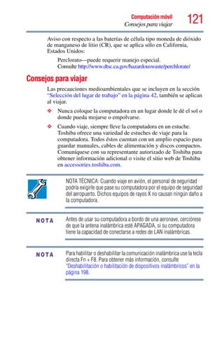 121Computación móvil
Consejos para viajar
Aviso con respecto a las baterías de célula tipo moneda de dióxido
de manganeso de litio (CR), que se aplica sólo en California,
Estados Unidos:
Perclorato—puede requerir manejo especial.
Consulte http://www.dtsc.ca.gov/hazardouswaste/perchlorate/
Consejos para viajar
Las precauciones medioambientales que se incluyen en la sección
“Selección del lugar de trabajo” en la página 42, también se aplican
al viajar.
❖ Nunca coloque la computadora en un lugar donde le dé el sol o
donde pueda mojarse o empolvarse.
❖ Cuando viaje, siempre lleve la computadora en un estuche.
Toshiba ofrece una variedad de estuches de viaje para la
computadora. Todos éstos cuentan con un amplio espacio para
guardar manuales, cables de alimentación y discos compactos.
Comuníquese con su representante autorizado de Toshiba para
obtener información adicional o visite el sitio web de Toshiba
en accessories.toshiba.com.
NOTA TÉCNICA: Cuando viaje en avión, el personal de seguridad
podría exigirle que pase su computadora por el equipo de seguridad
del aeropuerto. Dichos equipos de rayos X no causan ningún daño a
la computadora.
Antes de usar su computadora a bordo de una aeronave, cerciórese
de que la antena inalámbrica esté APAGADA, si su computadora
tiene la capacidad de conectarse a redes de LAN inalámbricas.
Para habilitar o deshabilitar la comunicación inalámbrica use la tecla
directa Fn + F8. Para obtener más información, consulte
“Deshabilitación o habilitación de dispositivos inalámbricos” en la
página 198.
NOTA
NOTA
 