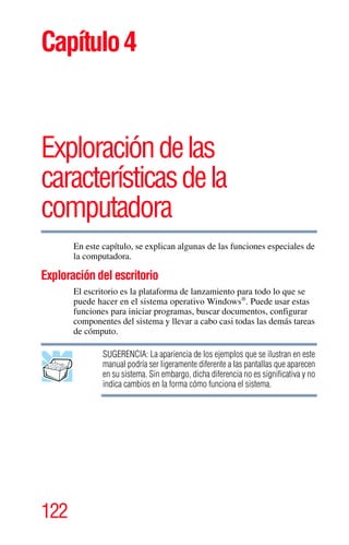 122
Capítulo4
Exploracióndelas
característicasdela
computadora
En este capítulo, se explican algunas de las funciones especiales de
la computadora.
Exploración del escritorio
El escritorio es la plataforma de lanzamiento para todo lo que se
puede hacer en el sistema operativo Windows®
. Puede usar estas
funciones para iniciar programas, buscar documentos, configurar
componentes del sistema y llevar a cabo casi todas las demás tareas
de cómputo.
SUGERENCIA: La apariencia de los ejemplos que se ilustran en este
manual podría ser ligeramente diferente a las pantallas que aparecen
en su sistema. Sin embargo, dicha diferencia no es significativa y no
indica cambios en la forma cómo funciona el sistema.
 