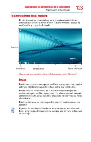 123Exploración de las características de la computadora
Exploración del escritorio
Para familiarizarse con el escritorio
El escritorio de su computadora incluye varias características
estándar: los íconos, el botón Inicio, la barra de tareas, el área de
notificación y el patrón de fondo.
(Imagen de muestra) Escritorio del sistema operativo Windows®
Íconos
Los íconos representan carpetas, archivos o programas que pueden
activarse rápidamente cuando se hace doble clic sobre ellos.
Puede crear un ícono nuevo en el escritorio que corresponda a
cualquier carpeta, archivo o programa con sólo arrastrar el ícono del
elemento deseado, desde donde se encuentra en una ventana, hasta
el escritorio.
En el escritorio de su sistema pueden aparecer varios íconos, por
ejemplo:
Papelera de reciclaje—Guarda los archivos que se han eliminado.
Estos archivos pueden recuperarse siempre que no vacíe la Papelera
de reciclaje.
Botón Inicio Barra de tareas
Íconos
Área de notificación
 