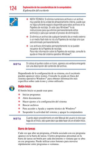 124 Exploración de las características de la computadora
Exploración del escritorio
❖ NOTA TÉCNICA: Si elimina numerosos archivos o un archivo
muy grande de la unidad de almacenamiento interna, puede que
no haya suficiente espacio disponible para estos archivos en la
Papelera de reciclaje. En este caso Windows®
le da
instrucciones para que elimine permanentemente el/los
archivo(s) o para que cancele el proceso de eliminación.
❖ Si elimina un archivo (de cualquier tamaño) de un medio externo
o un medio flash éste no irá a la Papelera de reciclaje sino que
será eliminado permanentemente.
❖ Los archivos eliminados permanentemente no se pueden
recuperar de la Papelera de reciclaje.
Para más información sobre la Papelera de reciclaje, consulte la
ayuda en línea del sistema operativo Windows®
.
Si coloca el puntero sobre un ícono, aparece una ventana emergente
con una descripción del contenido del archivo.
Dependiendo de la configuración de su sistema, en el escritorio
pueden aparecer otros íconos. Consulte la ayuda en línea del
sistema operativo Windows®
para obtener información más
específica sobre cada ícono y cómo utilizarlo.
Botón Inicio
El botón Inicio se puede usar para:
❖ Iniciar programas
❖ Abrir documentos
❖ Hacer ajustes a la configuración del sistema
❖ Buscar archivos
❖ Para acceder a Ayuda y soporte técnico de Windows®
❖ Suspender la actividad del sistema y apagar la computadora
Cuando algún procedimiento en este Manual del usuario le dice que
haga clic en Inicio, esto quiere decir que debe hacer clic en el botón Inicio.
Barra de tareas
Cada vez que abre un programa, el botón asociado con ese programa
aparece en la barra de tareas. Ciertos programas presentan en la
barra de tareas un botón por cada documento o ventana que se abra
en ese programa. Puede utilizar estos botones para moverse
rápidamente entre programas o ventanas.
NOTA
NOTA
 