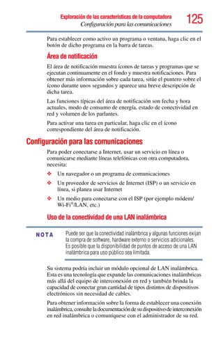 125Exploración de las características de la computadora
Configuración para las comunicaciones
Para establecer como activo un programa o ventana, haga clic en el
botón de dicho programa en la barra de tareas.
Área de notificación
El área de notificación muestra íconos de tareas y programas que se
ejecutan continuamente en el fondo y muestra notificaciones. Para
obtener más información sobre cada tarea, sitúe el puntero sobre el
ícono durante unos segundos y aparece una breve descripción de
dicha tarea.
Las funciones típicas del área de notificación son fecha y hora
actuales, modo de consumo de energía, estado de conectividad en
red y volumen de los parlantes.
Para activar una tarea en particular, haga clic en el ícono
correspondiente del área de notificación.
Configuración para las comunicaciones
Para poder conectarse a Internet, usar un servicio en línea o
comunicarse mediante líneas telefónicas con otra computadora,
necesita:
❖ Un navegador o un programa de comunicaciones
❖ Un proveedor de servicios de Internet (ISP) o un servicio en
línea, si planea usar Internet
❖ Un medio para conectarse con el ISP (por ejemplo módem/
Wi-Fi®
/LAN, etc.)
Uso de la conectividad de una LAN inalámbrica
Puede ser que la conectividad inalámbrica y algunas funciones exijan
la compra de software, hardware externo o servicios adicionales.
Es posible que la disponibilidad de puntos de acceso de una LAN
inalámbrica para uso público sea limitada.
Su sistema podría incluir un módulo opcional de LAN inalámbrica.
Esta es una tecnología que expande las comunicaciones inalámbricas
más allá del equipo de interconexión en red y también brinda la
capacidad de conectar gran cantidad de tipos distintos de dispositivos
electrónicos sin necesidad de cables.
Para obtener información sobre la forma de establecer una conexión
inalámbrica,consulteladocumentacióndesudispositivodeinterconexión
en red inalámbrica o comuníquese con el administrador de su red.
NOTA
 