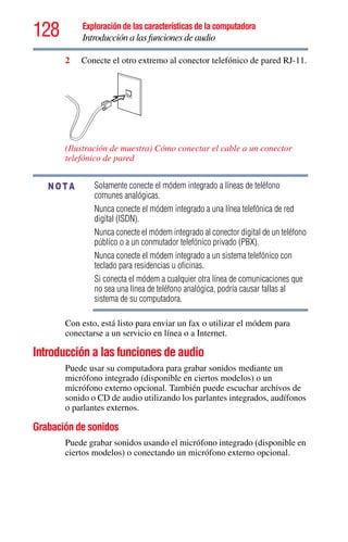 128 Exploración de las características de la computadora
Introducción a las funciones de audio
2 Conecte el otro extremo al conector telefónico de pared RJ-11.
(Ilustración de muestra) Cómo conectar el cable a un conector
telefónico de pared
Solamente conecte el módem integrado a líneas de teléfono
comunes analógicas.
Nunca conecte el módem integrado a una línea telefónica de red
digital (ISDN).
Nunca conecte el módem integrado al conector digital de un teléfono
público o a un conmutador telefónico privado (PBX).
Nunca conecte el módem integrado a un sistema telefónico con
teclado para residencias u oficinas.
Si conecta el módem a cualquier otra línea de comunicaciones que
no sea una línea de teléfono analógica, podría causar fallas al
sistema de su computadora.
Con esto, está listo para enviar un fax o utilizar el módem para
conectarse a un servicio en línea o a Internet.
Introducción a las funciones de audio
Puede usar su computadora para grabar sonidos mediante un
micrófono integrado (disponible en ciertos modelos) o un
micrófono externo opcional. También puede escuchar archivos de
sonido o CD de audio utilizando los parlantes integrados, audífonos
o parlantes externos.
Grabación de sonidos
Puede grabar sonidos usando el micrófono integrado (disponible en
ciertos modelos) o conectando un micrófono externo opcional.
NOTA
 