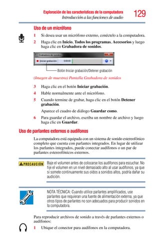 129Exploración de las características de la computadora
Introducción a las funciones de audio
Uso de un micrófono
1 Si desea usar un micrófono externo, conéctelo a la computadora.
2 Haga clic en Inicio, Todos los programas, Accesorios y luego
haga clic en Grabadora de sonidos.
(Imagen de muestra) Pantalla Grabadora de sonidos
3 Haga clic en el botón Iniciar grabación.
4 Hable normalmente ante el micrófono.
5 Cuando termine de grabar, haga clic en el botón Detener
grabación.
Aparece el cuadro de diálogo Guardar como.
6 Para guardar el archivo, escriba un nombre de archivo y luego
haga clic en Guardar.
Uso de parlantes externos o audífonos
La computadora está equipada con un sistema de sonido estereofónico
completo que cuenta con parlantes integrados. En lugar de utilizar
los parlantes integrados, puede conectar audífonos o un par de
parlantes estereofónicos externos.
Baje el volumen antes de colocarse los audífonos para escuchar. No
fije el volumen en un nivel demasiado alto al usar audífonos, ya que
si somete continuamente sus oídos a sonidos altos, podría dañar su
audición.
NOTA TÉCNICA: Cuando utilice parlantes amplificados, use
parlantes que requieran una fuente de alimentación externa, ya que
otros tipos de parlantes no son adecuados para producir sonidos en
la computadora.
Para reproducir archivos de sonido a través de parlantes externos o
audífonos:
1 Ubique el conector para audífonos en la computadora.
Botón Iniciar grabación/Detener grabación
 