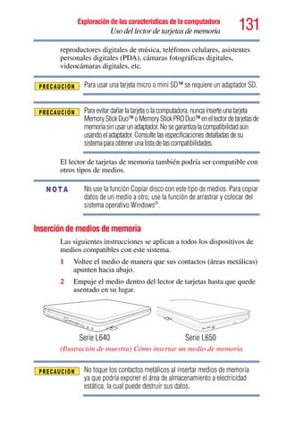 131Exploración de las características de la computadora
Uso del lector de tarjetas de memoria
reproductores digitales de música, teléfonos celulares, asistentes
personales digitales (PDA), cámaras fotográficas digitales,
videocámaras digitales, etc.
Para usar una tarjeta micro o mini SD™ se requiere un adaptador SD.
Para evitar dañar la tarjeta o la computadora, nunca inserte una tarjeta
MemoryStickDuo™oMemoryStickPRODuo™enellectordetarjetasde
memoria sin usar un adaptador. No se garantiza la compatibilidad aún
usando el adaptador. Consulte las especificaciones detalladas de su
sistema para obtener una lista de las compatibilidades.
El lector de tarjetas de memoria también podría ser compatible con
otros tipos de medios.
No use la función Copiar disco con este tipo de medios. Para copiar
datos de un medio a otro, use la función de arrastrar y colocar del
sistema operativo Windows®
.
Inserción de medios de memoria
Las siguientes instrucciones se aplican a todos los dispositivos de
medios compatibles con este sistema.
1 Voltee el medio de manera que sus contactos (áreas metálicas)
apunten hacia abajo.
2 Empuje el medio dentro del lector de tarjetas hasta que quede
asentado en su lugar.
(Ilustración de muestra) Cómo insertar un medio de memoria
No toque los contactos metálicos al insertar medios de memoria
ya que podría exponer el área de almacenamiento a electricidad
estática, la cual puede destruir sus datos.
NOTA
Serie L640 Serie L650
 