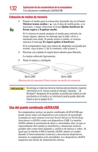 132 Exploración de las características de la computadora
Uso del puerto combinado eSATA/USB
Extracción de medios de memoria
1 Prepare el medio para la extracción, haciendo clic en el botón
Mostrar íconos ocultos ( ) en el área de notificación, si es
necesario, y luego seleccione el ícono Quitar hardware de
forma segura y Expulsar medio.
Si el sistema no puede preparar el medio para retirarlo sin
riesgo alguno, aparece un mensaje que le pide volver a
intentarlo más tarde. Si puede retirar el medio, el sistema
muestra el mensaje Es seguro quitar el hardware.
Si la computadora tiene una ranura de adaptador accionada por
resorte, vaya al paso 2; de lo contrario, salte al paso 3.
2 Presione con cuidado la tarjeta hacia adentro para liberarla.
La tarjeta sobresale ligeramente.
3 Tome la tarjeta y extráigala.
(Ilustración de muestra) Cómo extraer un medio de memoria
No extraiga un medio de memoria mientras esté escribiendo o leyendo
información en él. Incluso cuando el mensaje “copiando...” de
Windows®
desaparece de la pantalla, es posible que todavía se esté
escribiendo en el medio y su información podría quedar destruida.
Espere a que se apague la luz.
Uso del puerto combinado eSATA/USB
Su computadora incluye un puerto combinado eSATA/USB que
puede usarse tanto con dispositivos con conector de tecnología
avanzada en serie externo (external Serial Advanced Technology
Attachment o eSATA) como con dispositivos USB. La interfaz
eSATA admite la trasmisión de datos a velocidades altas, lo que es
especialmente útil cuando se transfieren y almacenan archivos
grandes tales como fotos digitales y archivos de música o video. Al
igual que la interfaz USB la interfaz eSATA admite el cambio
durante el funcionamiento (conectar y desconectar dispositivos
mientras la computadora está encendida). Los dispositivos eSATA
requieren una fuente de alimentación externa.
Serie L640 Serie L650
 