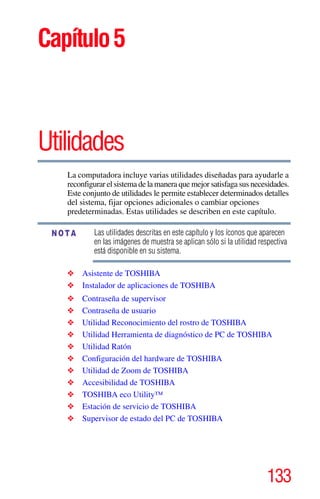 133
Capítulo5
Utilidades
La computadora incluye varias utilidades diseñadas para ayudarle a
reconfigurar el sistema de la manera que mejor satisfaga sus necesidades.
Este conjunto de utilidades le permite establecer determinados detalles
del sistema, fijar opciones adicionales o cambiar opciones
predeterminadas. Estas utilidades se describen en este capítulo.
Las utilidades descritas en este capítulo y los íconos que aparecen
en las imágenes de muestra se aplican sólo si la utilidad respectiva
está disponible en su sistema.
❖ Asistente de TOSHIBA
❖ Instalador de aplicaciones de TOSHIBA
❖ Contraseña de supervisor
❖ Contraseña de usuario
❖ Utilidad Reconocimiento del rostro de TOSHIBA
❖ Utilidad Herramienta de diagnóstico de PC de TOSHIBA
❖ Utilidad Ratón
❖ Configuración del hardware de TOSHIBA
❖ Utilidad de Zoom de TOSHIBA
❖ Accesibilidad de TOSHIBA
❖ TOSHIBA eco Utility™
❖ Estación de servicio de TOSHIBA
❖ Supervisor de estado del PC de TOSHIBA
NOTA
 