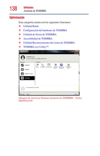 138 Utilidades
AsistentedeTOSHIBA
Optimización
Esta categoría cuenta con las siguientes funciones:
❖ Utilidad Ratón
❖ Configuración del hardware de TOSHIBA
❖ Utilidad de Zoom de TOSHIBA
❖ Accesibilidad de TOSHIBA
❖ Utilidad Reconocimiento del rostro de TOSHIBA
❖ TOSHIBA eco Utility™
(Imagen de muestra) Ventana Asistente de TOSHIBA – Ficha
Optimización
 