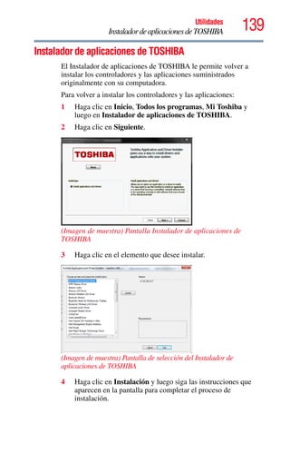 139Utilidades
InstaladordeaplicacionesdeTOSHIBA
Instalador de aplicaciones de TOSHIBA
El Instalador de aplicaciones de TOSHIBA le permite volver a
instalar los controladores y las aplicaciones suministrados
originalmente con su computadora.
Para volver a instalar los controladores y las aplicaciones:
1 Haga clic en Inicio, Todos los programas, Mi Toshiba y
luego en Instalador de aplicaciones de TOSHIBA.
2 Haga clic en Siguiente.
(Imagen de muestra) Pantalla Instalador de aplicaciones de
TOSHIBA
3 Haga clic en el elemento que desee instalar.
(Imagen de muestra) Pantalla de selección del Instalador de
aplicaciones de TOSHIBA
4 Haga clic en Instalación y luego siga las instrucciones que
aparecen en la pantalla para completar el proceso de
instalación.
 