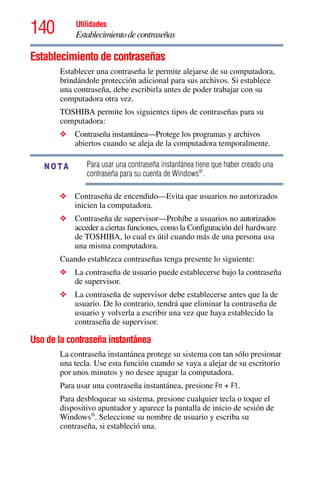 140 Utilidades
Establecimientodecontraseñas
Establecimiento de contraseñas
Establecer una contraseña le permite alejarse de su computadora,
brindándole protección adicional para sus archivos. Si establece
una contraseña, debe escribirla antes de poder trabajar con su
computadora otra vez.
TOSHIBA permite los siguientes tipos de contraseñas para su
computadora:
❖ Contraseña instantánea—Protege los programas y archivos
abiertos cuando se aleja de la computadora temporalmente.
Para usar una contraseña instantánea tiene que haber creado una
contraseña para su cuenta de Windows®
.
❖ Contraseña de encendido—Evita que usuarios no autorizados
inicien la computadora.
❖ Contraseña de supervisor—Prohíbe a usuarios no autorizados
acceder a ciertas funciones, como la Configuración del hardware
de TOSHIBA, lo cual es útil cuando más de una persona usa
una misma computadora.
Cuando establezca contraseñas tenga presente lo siguiente:
❖ La contraseña de usuario puede establecerse bajo la contraseña
de supervisor.
❖ La contraseña de supervisor debe establecerse antes que la de
usuario. De lo contrario, tendrá que eliminar la contraseña de
usuario y volverla a escribir una vez que haya establecido la
contraseña de supervisor.
Uso de la contraseña instantánea
La contraseña instantánea protege su sistema con tan sólo presionar
una tecla. Use esta función cuando se vaya a alejar de su escritorio
por unos minutos y no desee apagar la computadora.
Para usar una contraseña instantánea, presione Fn + F1.
Para desbloquear su sistema, presione cualquier tecla o toque el
dispositivo apuntador y aparece la pantalla de inicio de sesión de
Windows®
. Seleccione su nombre de usuario y escriba su
contraseña, si estableció una.
NOTA
 
