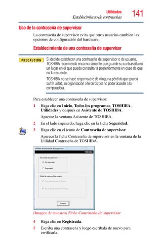 141Utilidades
Establecimientodecontraseñas
Uso de la contraseña de supervisor
La contraseña de supervisor evita que otros usuarios cambien las
opciones de configuración del hardware.
Establecimiento de una contraseña de supervisor
Si decide establecer una contraseña de supervisor o de usuario,
TOSHIBA recomienda encarecidamente que guarde su contraseña en
un lugar en el que pueda consultarla posteriormente en caso de que
no la recuerde.
TOSHIBA no se hace responsable de ninguna pérdida que pueda
sufrir usted, su organización o terceros por no poder acceder a la
computadora.
Para establecer una contraseña de supervisor:
1 Haga clic en Inicio, Todos los programas, TOSHIBA,
Utilidades y después en Asistente de TOSHIBA.
Aparece la ventana Asistente de TOSHIBA.
2 En el lado izquierdo, haga clic en la ficha Seguridad.
3 Haga clic en el ícono de Contraseña de supervisor.
Aparece la ficha Contraseña de supervisor en la ventana de la
Utilidad Contraseña de TOSHIBA.
(Imagen de muestra) Ficha Contraseña de supervisor
4 Haga clic en Registrada.
5 Escriba una contraseña y luego escríbala de nuevo para
verificarla.
 