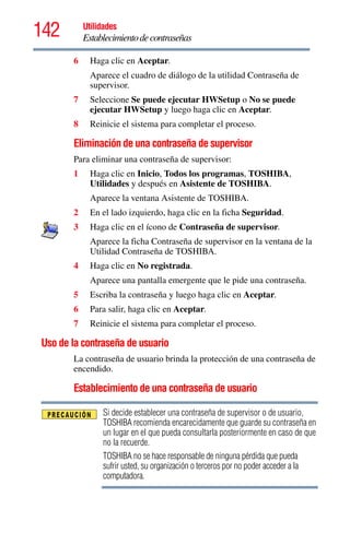 142 Utilidades
Establecimientodecontraseñas
6 Haga clic en Aceptar.
Aparece el cuadro de diálogo de la utilidad Contraseña de
supervisor.
7 Seleccione Se puede ejecutar HWSetup o No se puede
ejecutar HWSetup y luego haga clic en Aceptar.
8 Reinicie el sistema para completar el proceso.
Eliminación de una contraseña de supervisor
Para eliminar una contraseña de supervisor:
1 Haga clic en Inicio, Todos los programas, TOSHIBA,
Utilidades y después en Asistente de TOSHIBA.
Aparece la ventana Asistente de TOSHIBA.
2 En el lado izquierdo, haga clic en la ficha Seguridad.
3 Haga clic en el ícono de Contraseña de supervisor.
Aparece la ficha Contraseña de supervisor en la ventana de la
Utilidad Contraseña de TOSHIBA.
4 Haga clic en No registrada.
Aparece una pantalla emergente que le pide una contraseña.
5 Escriba la contraseña y luego haga clic en Aceptar.
6 Para salir, haga clic en Aceptar.
7 Reinicie el sistema para completar el proceso.
Uso de la contraseña de usuario
La contraseña de usuario brinda la protección de una contraseña de
encendido.
Establecimiento de una contraseña de usuario
Si decide establecer una contraseña de supervisor o de usuario,
TOSHIBA recomienda encarecidamente que guarde su contraseña en
un lugar en el que pueda consultarla posteriormente en caso de que
no la recuerde.
TOSHIBA no se hace responsable de ninguna pérdida que pueda
sufrir usted, su organización o terceros por no poder acceder a la
computadora.
 