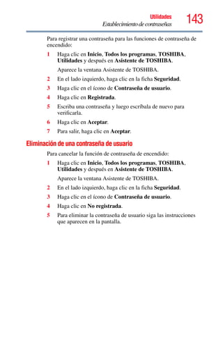 143Utilidades
Establecimientodecontraseñas
Para registrar una contraseña para las funciones de contraseña de
encendido:
1 Haga clic en Inicio, Todos los programas, TOSHIBA,
Utilidades y después en Asistente de TOSHIBA.
Aparece la ventana Asistente de TOSHIBA.
2 En el lado izquierdo, haga clic en la ficha Seguridad.
3 Haga clic en el ícono de Contraseña de usuario.
4 Haga clic en Registrada.
5 Escriba una contraseña y luego escríbala de nuevo para
verificarla.
6 Haga clic en Aceptar.
7 Para salir, haga clic en Aceptar.
Eliminación de una contraseña de usuario
Para cancelar la función de contraseña de encendido:
1 Haga clic en Inicio, Todos los programas, TOSHIBA,
Utilidades y después en Asistente de TOSHIBA.
Aparece la ventana Asistente de TOSHIBA.
2 En el lado izquierdo, haga clic en la ficha Seguridad.
3 Haga clic en el ícono de Contraseña de usuario.
4 Haga clic en No registrada.
5 Para eliminar la contraseña de usuario siga las instrucciones
que aparecen en la pantalla.
 