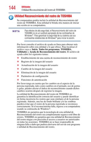 144 Utilidades
UtilidadReconocimientodelrostrodeTOSHIBA
Utilidad Reconocimiento del rostro de TOSHIBA
Su computadora podría incluir la utilidad de Reconocimiento del
rostro de TOSHIBA. Esta utilidad le brinda otra manera de iniciar
una sesión en su computadora.
Para efectos de alta seguridad, el Reconocimiento del rostro de
TOSHIBA no es un sustituto apropiado de las contraseñas de
Windows®
. Para garantizar la seguridad de su sistema use sus
contraseñas establecidas de Windows®
para iniciar la sesión.
Por favor consulte el archivo de ayuda en línea para obtener más
información sobre esta utilidad y lo que ofrece. Para localizar el
archivo vaya a: Inicio, Todos los programas, TOSHIBA,
Utilidades y Ayuda de Reconocimiento del rostro. El archivo de
ayuda cubre los siguientes temas:
❖ Establecimiento de una cuenta de reconocimiento de rostro
❖ Registro de la imagen del usuario
❖ Actualización de la imagen del usuario
❖ Cambio de la imagen del usuario
❖ Eliminación de la imagen del usuario
❖ Parámetros de configuración
❖ Funciones de autenticación
Por favor tenga en cuenta que los cambios en el aspecto de la
persona registrada, tales como cambios en el peinado, uso de gorras
o gafas, pueden afectar el índice de reconocimiento cuando dichos
cambios ocurren después de registrar la imagen.
La utilidad de Reconocimiento del rostro de TOSHIBA no
garantiza la identificación correcta del usuario y puede identificar
en forma incorrecta los rostros que sean similares al de la persona
registrada. Además, una luz de fondo brillante y/o las sombras
pueden evitar que el rostro de la persona registrada se reconozca
correctamente. Si el reconocimiento falla, ingrese a su computadora
usando su contraseña de Windows®
.
TOSHIBA no garantiza que la tecnología de esta utilidad de
Reconocimiento del rostro sea completamente segura o esté libre de
errores. TOSHIBA no garantiza que esta utilidad de Reconocimiento
del rostro niegue con precisión el acceso a usuarios no autorizados
en todas las ocasiones. TOSHIBA no se hace responsable de
ninguna falla o daño que pudiera derivarse del uso de este programa
o utilidad de Reconocimiento del rostro.
NOTA
 