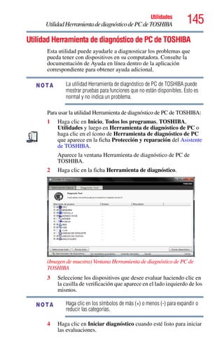 145Utilidades
UtilidadHerramientadediagnósticodePCdeTOSHIBA
Utilidad Herramienta de diagnóstico de PC de TOSHIBA
Esta utilidad puede ayudarle a diagnosticar los problemas que
pueda tener con dispositivos en su computadora. Consulte la
documentación de Ayuda en línea dentro de la aplicación
correspondiente para obtener ayuda adicional.
La utilidad Herramienta de diagnóstico de PC de TOSHIBA puede
mostrar pruebas para funciones que no están disponibles. Esto es
normal y no indica un problema.
Para usar la utilidad Herramienta de diagnóstico de PC de TOSHIBA:
1 Haga clic en Inicio, Todos los programas, TOSHIBA,
Utilidades y luego en Herramienta de diagnóstico de PC o
haga clic en el ícono de Herramienta de diagnóstico de PC
que aparece en la ficha Protección y reparación del Asistente
de TOSHIBA.
Aparece la ventana Herramienta de diagnóstico de PC de
TOSHIBA.
2 Haga clic en la ficha Herramienta de diagnóstico.
(Imagen de muestra) Ventana Herramienta de diagnóstico de PC de
TOSHIBA
3 Seleccione los dispositivos que desee evaluar haciendo clic en
la casilla de verificación que aparece en el lado izquierdo de los
mismos.
Haga clic en los símbolos de más (+) o menos (-) para expandir o
reducir las categorías.
4 Haga clic en Iniciar diagnóstico cuando esté listo para iniciar
las evaluaciones.
NOTA
NOTA
 