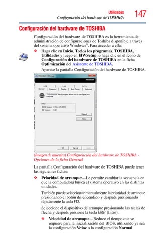 147Utilidades
ConfiguracióndelhardwaredeTOSHIBA
Configuración del hardware de TOSHIBA
Configuración del hardware de TOSHIBA es la herramienta de
administración de configuraciones de Toshiba disponible a través
del sistema operativo Windows®
. Para acceder a ella:
❖ Haga clic en Inicio, Todos los programas, TOSHIBA,
Utilidades y luego en HWSetup, o haga clic en el ícono de
Configuración del hardware de TOSHIBA en la ficha
Optimización del Asistente de TOSHIBA.
Aparece la pantalla Configuración del hardware de TOSHIBA.
(Imagen de muestra) Configuración del hardware de TOSHIBA -
Opciones de la ficha General
La pantalla Configuración del hardware de TOSHIBA puede tener
las siguientes fichas:
❖ Prioridad de arranque—Le permite cambiar la secuencia en
que la computadora busca el sistema operativo en las distintas
unidades.
También puede seleccionar manualmente la prioridad de arranque
presionando el botón de encendido y después presionando
rápidamente la tecla F12.
Seleccione el dispositivo de arranque presionando las teclas de
flecha y después presione la tecla Enter (Intro).
❖ Velocidad de arranque—Reduce el tiempo que se
requiere para la inicialización del BIOS, utilizando ya sea
la configuración Veloz o la configuración Normal.
 