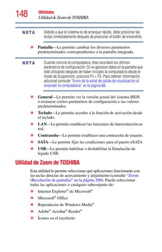 148 Utilidades
UtilidaddeZoomdeTOSHIBA
Debido a que el sistema es de arranque rápido, debe presionar las
teclas inmediatamente después de presionar el botón de encendido.
❖ Pantalla—Le permite cambiar los diversos parámetros
predeterminados correspondientes a la pantalla integrada.
Cuando reinicie la computadora, ésta recordará los últimos
parámetros de configuración. Si no aparecen datos en la pantalla que
esté utilizando después de haber iniciado la computadora desde el
modo de Suspensión, presione Fn + F5. Para obtener información
adicional consulte “Envío de la señal de salida de visualización al
encender la computadora” en la página 68.
❖ General—Le permite ver la versión actual del sistema BIOS
o restaurar ciertos parámetros de configuración a sus valores
predeterminados.
❖ Teclado—Le permite acceder a la función de activación desde
el teclado.
❖ LAN—Le permite establecer las funciones de interconexión en
red.
❖ Contraseña—Le permite establecer una contraseña de usuario.
❖ SATA—Le permite fijar las condiciones para el puerto eSATA
❖ USB—Le permite habilitar o deshabilitar la Emulación de
legado USB.
Utilidad de Zoom de TOSHIBA
Esta utilidad le permite seleccionar qué aplicaciones funcionarán con
las teclas directas de acercamiento y alejamiento (consulte “Zoom
(Resolución de pantalla)” en la página 200). Puede seleccionar
todas las aplicaciones o cualquier subconjunto de:
❖ Internet Explorer®
de Microsoft®
❖ Microsoft®
Office
❖ Reproductor de Windows Media®
❖ Adobe®
Acrobat®
Reader®
❖ Íconos en el escritorio
NOTA
NOTA
 
