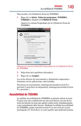 149Utilidades
AccesibilidaddeTOSHIBA
Para acceder a la Utilidad de Zoom de TOSHIBA:
1 Haga clic en Inicio, Todos los programas, TOSHIBA,
Utilidades y después en Utilidad de Zoom.
Aparece la ventana Propiedades de la Utilidad de Zoom de
TOSHIBA.
(Imagen de muestra) Pantalla Propiedades de la Utilidad de Zoom
de TOSHIBA
2 Seleccione la(s) opción(es) deseada(s).
3 Haga clic en Aceptar.
Las teclas directas de acercamiento y alejamiento empezarán a
funcionar con las aplicaciones seleccionadas.
Para hacer un acercamiento, mantenga presionada la tecla Fn y
presione 2; para hacer un alejamiento, mantenga presionada la tecla
Fn y presione 1.
Accesibilidad de TOSHIBA
La utilidad Accesibilidad de TOSHIBA le permite utilizar la tecla
Fn para crear una combinación de una tecla directa con una de las
teclas de función sin tener que oprimir ambas teclas simultáneamente,
como normalmente debe hacerse. Mediante la utilidad Accesibilidad
de TOSHIBA, puede convertir la tecla Fn en una tecla de acción
prolongada (Fn-StickyKey), lo cual significa que podrá presionarla
 