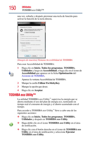 150 Utilidades
TOSHIBAecoUtility™
una vez, soltarla y después presionar una tecla de función para
activar la función de la tecla directa.
(Imagen de muestra) Ventana Accesibilidad de TOSHIBA
Para usar Accesibilidad de TOSHIBA:
1 Haga clic en Inicio, Todos los programas, TOSHIBA,
Utilidades y luego en Accesibilidad, o haga clic en el ícono de
Accesibilidad que aparece en la ficha Optimización del
Asistente de TOSHIBA.
Aparece la ventana Accesibilidad de TOSHIBA.
2 Marque la casilla Utilizar Fn-StickyKey.
3 Marque la opción que desee.
4 Haga clic en Aceptar.
TOSHIBA eco Utility™
La utilidad TOSHIBA eco Utility™
supervisa la energía que se
ahorra mediante el uso del plan de energía eco, rastreando en
tiempo real el consumo de energía y el ahorro acumulado con el
tiempo.
Para acceder a TOSHIBA eco Utility™
lleve a cabo una de las
siguientes acciones:
❖ Haga clic en Inicio, Todos los programas, TOSHIBA,
Utilidades y después en TOSHIBA eco Utility.
❖ Haga doble clic en el ícono TOSHIBA eco Utility en el área
de notificación.
❖ Haga clic con el botón derecho en el ícono de TOSHIBA eco
Utility en el área de notificación y seleccione Ejecutar
TOSHIBA eco Utility.
 