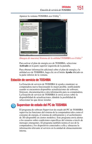 151Utilidades
EstacióndeserviciodeTOSHIBA
Aparece la ventana TOSHIBA eco Utility™
.
(Imagen de muestra) Ventana de la utilidad TOSHIBA eco Utility™
Para activar el plan de energía eco de TOSHIBA, seleccione
Activado en la parte superior izquierda de la pantalla.
Para obtener información adicional sobre el plan de energía y la
utilidad eco de TOSHIBA, haga clic en el botón Ayuda ubicado en
la parte inferior de la ventana.
Estación de servicio de TOSHIBA
La Estación de servicio de TOSHIBA le ayuda a mantener su
computadora nueva funcionando lo mejor posible, notificándole
cuando se encuentren disponibles actualizaciones de software,
firmware, documentación u otra información para su computadora.
La Estación de servicio de TOSHIBA le envía avisos sobre la
disponibilidad de actualizaciones, dándole la posibilidad de
seleccionar las que desee instalar.
Supervisor de estado del PC de TOSHIBA
El programa de software Supervisor de estado del PC de TOSHIBA
supervisa las funciones del sistema de la computadora tales como el
consumo de energía, el sistema de enfriamiento y el acelerómetro
de 3D (disponible en ciertos modelos). Este programa envía alertas
a los usuarios sobre condiciones específicas del sistema a través de
mensajes emergentes. El programa también rastrea el uso de la
computadora y los dispositivos conectados a ella y almacena la
información relevante al servicio en la unidad de almacenamiento
interna.
 