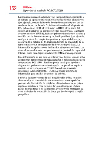 152 Utilidades
SupervisordeestadodelPCdeTOSHIBA
La información recopilada incluye el tiempo de funcionamiento y
el número de operaciones o cambios de estado de los dispositivos
(por ejemplo, conteo del uso del botón de encendido y del uso de
combinaciones con la tecla Fn, información sobre el adaptador de
CA, la batería, el LCD, el ventilador, la HDD, el volumen del
sonido, el interruptor de comunicaciones inalámbricas, la estación
de acoplamiento, el USB), fecha de primer encendido del sistema y
también uso de la computadora y de los dispositivos (por ejemplo,
configuraciones de energía, temperatura y capacidad de carga y
descarga de la batería, CPU, memoria, tiempo de encendido de la
retroiluminación, y temperaturas de diversos dispositivos). La
información recopilada no se limita a los ejemplos anteriores. Los
datos almacenados usan una porción muy pequeña de la capacidad
total del disco duro (aproximadamente 3MB o menos por año).
Esta información se usa para identificar y notificar al usuario sobre
condiciones del sistema que puedan afectar el funcionamiento de su
computadora TOSHIBA. También puede servir para ayudar a
diagnosticar problemas en caso de que la computadora requiera
servicio técnico por parte de TOSHIBA o de un proveedor
autorizado. Adicionalmente, TOSHIBA podría utilizar esta
información para análisis de control de calidad.
Sujetos a las restricciones de uso especificadas arriba, los datos
almacenados en la unidad de almacenamiento interna podrían
ponerse a la disposición de entidades ubicadas fuera de su país o
región de residencia (por ejemplo, la Unión Europea). Dichos
países podrían tener o no las mismas leyes sobre la protección de
datos o niveles de protección de datos que los de su país o región
geográfica.
 