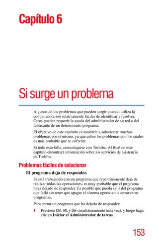 153
Capítulo6
Sisurgeunproblema
Algunos de los problemas que pueden surgir cuando utiliza la
computadora son relativamente fáciles de identificar y resolver.
Otros pueden requerir la ayuda del administrador de su red o del
fabricante de un determinado programa.
El objetivo de este capítulo es ayudarle a solucionar muchos
problemas por sí mismo, ya que cubre los problemas con los cuales
es más probable que se enfrente.
Si todo esto falla, comuníquese con Toshiba. Al final de este
capítulo encontrará información sobre los servicios de asistencia
de Toshiba.
Problemas fáciles de solucionar
El programa deja de responder.
Si está trabajando con un programa que repentinamente deja de
realizar todas las operaciones, es muy probable que el programa
haya dejado de responder. Es posible que pueda salir del programa
que falló sin tener que apagar el sistema operativo o cerrar otros
programas.
Para cerrar un programa que ha dejado de responder:
1 Presione Ctrl, Alt, y Del simultáneamente (una vez), y luego haga
clic en Iniciar el Administrador de tareas.
 