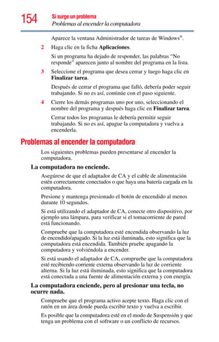154 Si surge un problema
Problemas al encender la computadora
Aparece la ventana Administrador de tareas de Windows®
.
2 Haga clic en la ficha Aplicaciones.
Si un programa ha dejado de responder, las palabras “No
responde” aparecen junto al nombre del programa en la lista.
3 Seleccione el programa que desea cerrar y luego haga clic en
Finalizar tarea.
Después de cerrar el programa que falló, debería poder seguir
trabajando. Si no es así, continúe con el paso siguiente.
4 Cierre los demás programas uno por uno, seleccionando el
nombre del programa y después haga clic en Finalizar tarea.
Cerrar todos los programas le debería permitir seguir
trabajando. Si no es así, apague la computadora y vuelva a
encenderla.
Problemas al encender la computadora
Los siguientes problemas pueden presentarse al encender la
computadora.
La computadora no enciende.
Asegúrese de que el adaptador de CA y el cable de alimentación
estén correctamente conectados o que haya una batería cargada en la
computadora.
Presione y mantenga presionado el botón de encendido al menos
durante 10 segundos.
Si está utilizando el adaptador de CA, conecte otro dispositivo, por
ejemplo una lámpara, para verificar si el tomacorriente de pared
está funcionando.
Compruebe que la computadora esté encendida observando la luz
de encendido/apagado. Si la luz está iluminada, esto significa que la
computadora está encendida. También pruebe apagando la
computadora y volviéndola a encender.
Si está usando el adaptador de CA, compruebe que la computadora
esté recibiendo corriente externa observando la luz de corriente
alterna. Si la luz está iluminada, esto significa que la computadora
está conectada a una fuente de alimentación externa y con energía.
La computadora enciende, pero al presionar una tecla, no
ocurre nada.
Compruebe que el programa activo acepte texto. Haga clic con el
ratón en un área donde pueda escribir texto y vuelva a escribir.
Es posible que la computadora esté en el modo de Suspensión y que
tenga un problema con el software o un conflicto de recursos.
 