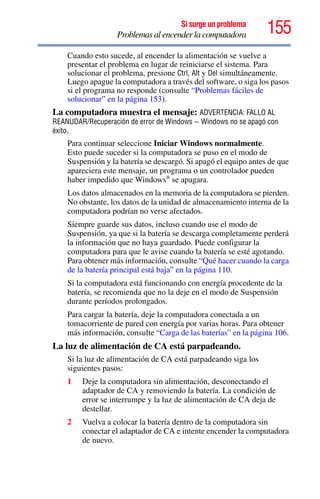155Si surge un problema
Problemas al encender la computadora
Cuando esto sucede, al encender la alimentación se vuelve a
presentar el problema en lugar de reiniciarse el sistema. Para
solucionar el problema, presione Ctrl, Alt y Del simultáneamente.
Luego apague la computadora a través del software, o siga los pasos
si el programa no responde (consulte “Problemas fáciles de
solucionar” en la página 153).
La computadora muestra el mensaje: ADVERTENCIA: FALLO AL
REANUDAR/Recuperación de error de Windows – Windows no se apagó con
éxito.
Para continuar seleccione Iniciar Windows normalmente.
Esto puede suceder si la computadora se puso en el modo de
Suspensión y la batería se descargó. Si apagó el equipo antes de que
apareciera este mensaje, un programa o un controlador pueden
haber impedido que Windows®
se apagara.
Los datos almacenados en la memoria de la computadora se pierden.
No obstante, los datos de la unidad de almacenamiento interna de la
computadora podrían no verse afectados.
Siempre guarde sus datos, incluso cuando use el modo de
Suspensión, ya que si la batería se descarga completamente perderá
la información que no haya guardado. Puede configurar la
computadora para que le avise cuando la batería se esté agotando.
Para obtener más información, consulte “Qué hacer cuando la carga
de la batería principal está baja” en la página 110.
Si la computadora está funcionando con energía procedente de la
batería, se recomienda que no la deje en el modo de Suspensión
durante períodos prolongados.
Para cargar la batería, deje la computadora conectada a un
tomacorriente de pared con energía por varias horas. Para obtener
más información, consulte “Carga de las baterías” en la página 106.
La luz de alimentación de CA está parpadeando.
Si la luz de alimentación de CA está parpadeando siga los
siguientes pasos:
1 Deje la computadora sin alimentación, desconectando el
adaptador de CA y removiendo la batería. La condición de
error se interrumpe y la luz de alimentación de CA deja de
destellar.
2 Vuelva a colocar la batería dentro de la computadora sin
conectar el adaptador de CA e intente encender la computadora
de nuevo.
 