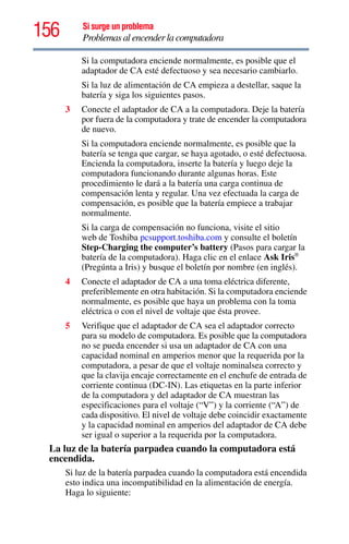 156 Si surge un problema
Problemas al encender la computadora
Si la computadora enciende normalmente, es posible que el
adaptador de CA esté defectuoso y sea necesario cambiarlo.
Si la luz de alimentación de CA empieza a destellar, saque la
batería y siga los siguientes pasos.
3 Conecte el adaptador de CA a la computadora. Deje la batería
por fuera de la computadora y trate de encender la computadora
de nuevo.
Si la computadora enciende normalmente, es posible que la
batería se tenga que cargar, se haya agotado, o esté defectuosa.
Encienda la computadora, inserte la batería y luego deje la
computadora funcionando durante algunas horas. Este
procedimiento le dará a la batería una carga continua de
compensación lenta y regular. Una vez efectuada la carga de
compensación, es posible que la batería empiece a trabajar
normalmente.
Si la carga de compensación no funciona, visite el sitio
web de Toshiba pcsupport.toshiba.com y consulte el boletín
Step-Charging the computer’s battery (Pasos para cargar la
batería de la computadora). Haga clic en el enlace Ask Iris®
(Pregúnta a Iris) y busque el boletín por nombre (en inglés).
4 Conecte el adaptador de CA a una toma eléctrica diferente,
preferiblemente en otra habitación. Si la computadora enciende
normalmente, es posible que haya un problema con la toma
eléctrica o con el nivel de voltaje que ésta provee.
5 Verifique que el adaptador de CA sea el adaptador correcto
para su modelo de computadora. Es posible que la computadora
no se pueda encender si usa un adaptador de CA con una
capacidad nominal en amperios menor que la requerida por la
computadora, a pesar de que el voltaje nominalsea correcto y
que la clavija encaje correctamente en el enchufe de entrada de
corriente continua (DC-IN). Las etiquetas en la parte inferior
de la computadora y del adaptador de CA muestran las
especificaciones para el voltaje (“V”) y la corriente (“A”) de
cada dispositivo. El nivel de voltaje debe coincidir exactamente
y la capacidad nominal en amperios del adaptador de CA debe
ser igual o superior a la requerida por la computadora.
La luz de la batería parpadea cuando la computadora está
encendida.
Si luz de la batería parpadea cuando la computadora está encendida
esto indica una incompatibilidad en la alimentación de energía.
Haga lo siguiente:
 