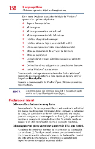 158 Si surge un problema
El sistema operativo Windows® no funciona
En el menú Opciones avanzadas de inicio de Windows®
aparecen las opciones siguientes:
❖ Reparar la computadora
❖ Modo seguro
❖ Modo seguro con funciones de red
❖ Modo seguro con símbolo del sistema
❖ Habilitar el registro de arranque
❖ Habilitar video de baja resolución (640 x 480)
❖ Última configuración válida conocida (avanzada)
❖ Modo de restauración de servicios de directorio
❖ Modo de depuración
❖ Deshabilitar el reinicio automático en caso de error del
sistema
❖ Deshabilitar el uso obligatorio de controladores firmados
❖ Iniciar Windows®
normalmente
Cuando resalta cada opción usando las teclas flecha, Windows®
muestra la información relativa a cada opción en la parte inferior
después de Descripción.
Consulte la documentación de Windows®
para obtener explicaciones
más detalladas.
Si la computadora está conectada a una red, el menú Inicio puede
mostrar versiones diferentes del modo Seguro.
Problemas con Internet
Mi conexión a Internet es muy lenta.
Son muchos los factores que contribuyen a determinar la velocidad
con la cual puede navegar por Internet. Ellos incluyen: la velocidad
de la red, las condiciones de la red, la hora (cuando hay muchas
personas navegando, el acceso puede ser lento) y la popularidad de
los sitios a los que está tratando de acceder. Si se tarda mucho en
acceder a un sitio en particular, vuelva a intentarlo más tarde.
Mi navegador no puede encontrar la dirección URL que escribí.
Asegúrese de separar los nombres de los dominios de la dirección
con una barra (/). Verifique detenidamente que cada nombre esté
correctamente escrito, así como la sintaxis de la dirección. Escribir
una sola letra incorrectamente u omitir un solo carácter hace
imposible que su navegador encuentre el sitio.
NOTA
 
