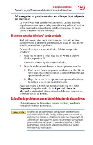159Si surge un problema
Solución de problemas con el Administrador de dispositivos
Mi navegador no puede encontrar un sitio que tiene asignado
un marcador.
La World Wide Web cambia constantemente. Un sitio al que le
asignó un marcador ayer podría ya no existir hoy; o bien, el servidor
podría estar inactivo temporalmente debido a reparaciones en curso.
Vuelva a intentar visitarlo más tarde.
El sistema operativo Windows®
puede ayudarle
Si el sistema operativo inició correctamente, pero aún así tiene
algún problema al utilizar su computadora, la ayuda en línea puede
asistirle para resolver el problema.
Para acceder a Ayuda y soporte técnico del sistema operativo
Windows®
:
1 Haga clic en Inicio y luego haga clic en Ayuda y soporte
técnico, o presione F1.
Aparece la ventana Ayuda y soporte técnico.
2 Después, realice una de las operaciones siguientes, o ambas:
❖ En el campo Buscar programas y archivos, escriba el tema
sobre el que necesita asistencia y siga las instrucciones que
aparecen en la pantalla.
❖ Haga clic en una de las opciones que aparecen listadas en
la pantalla y luego siga las instrucciones.
Puede conectarse al Soporte en línea haciendo clic en el botón
Preguntar y luego haciendo clic en Soporte al cliente de
Microsoft o visitando el sitio pcsupport.toshiba.com para obtener
asistencia técnica de Toshiba.
Solución de problemas con el Administrador de dispositivos
El Administrador de dispositivos permite verificar y cambiar la
configuración de los dispositivos.
El cambio de los parámetros de configuración predeterminados
mediante el Administrador de dispositivos puede ocasionar otros
conflictos que impidan la utilización de uno o más dispositivos. El
Administrador de dispositivos es una herramienta de configuración
para usuarios avanzados que comprenden el significado de los
parámetros de configuración y las consecuencias que pueden
derivarse de su modificación.
 