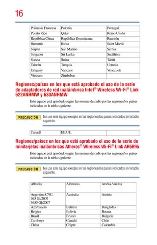 16
5.375 x 8.375 ver 2.3
Regiones/países en los que está aprobado el uso de la serie
de adaptadores de red inalámbrica Intel®
Wireless Wi-Fi®
Link
622ANHMW y 633ANHMW
Este equipo está aprobado según las normas de radio por las regiones/los países
indicados en la tabla siguiente.
No use este equipo excepto en las regiones/los países indicados en la tabla
siguiente.
Regiones/países en los que está aprobado el uso de la serie de
minitarjetas inalámbricas Atheros®
Wireless Wi-Fi®
Link AR5B95
Este equipo está aprobado según las normas de radio por las regiones/los países
indicados en la tabla siguiente.
No use este equipo excepto en las regiones/los países indicados en la tabla
siguiente.
Polinesia Francesa Polonia Portugal
Puerto Rico Qatar Reino Unido
República Checa República Dominicana Reunión
Rumanía Rusia Saint Martín
Saipán San Marino Serbia
Singapur Sri Lanka Sudáfrica
Suecia Suiza Tahití
Taiwán Turquía Ucrania
Uruguay Vaticano Venezuela
Vietnam Zimbabue
Canadá EE.UU.
Albania Alemania Arabia Saudita
Argentina CNC:
693 GI/2007
3655 GI/2007
Australia Austria
Azerbaiyán Bahréin Bangladés
Bélgica Bolivia Bosnia
Brasil Brunei Bulgaria
Camboya Canadá Chile
China Chipre Colombia
 