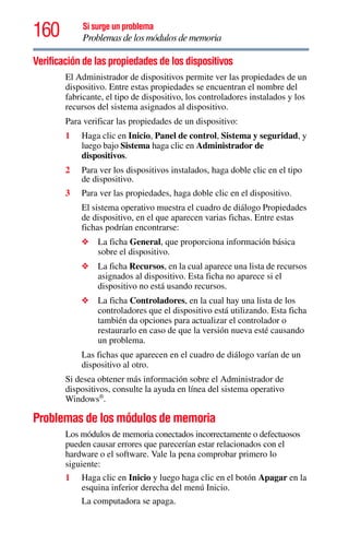 160 Si surge un problema
Problemas de los módulos de memoria
Verificación de las propiedades de los dispositivos
El Administrador de dispositivos permite ver las propiedades de un
dispositivo. Entre estas propiedades se encuentran el nombre del
fabricante, el tipo de dispositivo, los controladores instalados y los
recursos del sistema asignados al dispositivo.
Para verificar las propiedades de un dispositivo:
1 Haga clic en Inicio, Panel de control, Sistema y seguridad, y
luego bajo Sistema haga clic en Administrador de
dispositivos.
2 Para ver los dispositivos instalados, haga doble clic en el tipo
de dispositivo.
3 Para ver las propiedades, haga doble clic en el dispositivo.
El sistema operativo muestra el cuadro de diálogo Propiedades
de dispositivo, en el que aparecen varias fichas. Entre estas
fichas podrían encontrarse:
❖ La ficha General, que proporciona información básica
sobre el dispositivo.
❖ La ficha Recursos, en la cual aparece una lista de recursos
asignados al dispositivo. Esta ficha no aparece si el
dispositivo no está usando recursos.
❖ La ficha Controladores, en la cual hay una lista de los
controladores que el dispositivo está utilizando. Esta ficha
también da opciones para actualizar el controlador o
restaurarlo en caso de que la versión nueva esté causando
un problema.
Las fichas que aparecen en el cuadro de diálogo varían de un
dispositivo al otro.
Si desea obtener más información sobre el Administrador de
dispositivos, consulte la ayuda en línea del sistema operativo
Windows®
.
Problemas de los módulos de memoria
Los módulos de memoria conectados incorrectamente o defectuosos
pueden causar errores que parecerían estar relacionados con el
hardware o el software. Vale la pena comprobar primero lo
siguiente:
1 Haga clic en Inicio y luego haga clic en el botón Apagar en la
esquina inferior derecha del menú Inicio.
La computadora se apaga.
 