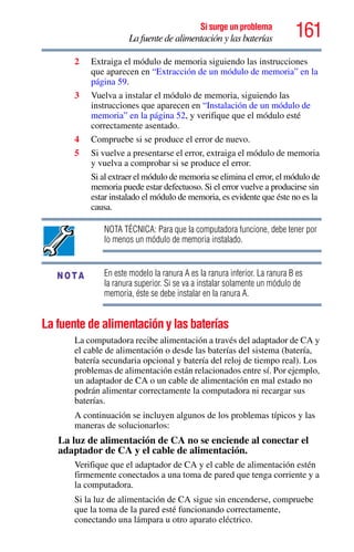 161Si surge un problema
La fuente de alimentación y las baterías
2 Extraiga el módulo de memoria siguiendo las instrucciones
que aparecen en “Extracción de un módulo de memoria” en la
página 59.
3 Vuelva a instalar el módulo de memoria, siguiendo las
instrucciones que aparecen en “Instalación de un módulo de
memoria” en la página 52, y verifique que el módulo esté
correctamente asentado.
4 Compruebe si se produce el error de nuevo.
5 Si vuelve a presentarse el error, extraiga el módulo de memoria
y vuelva a comprobar si se produce el error.
Si al extraer el módulo de memoria se elimina el error, el módulo de
memoria puede estar defectuoso. Si el error vuelve a producirse sin
estar instalado el módulo de memoria, es evidente que éste no es la
causa.
NOTA TÉCNICA: Para que la computadora funcione, debe tener por
lo menos un módulo de memoria instalado.
En este modelo la ranura A es la ranura inferior. La ranura B es
la ranura superior. Si se va a instalar solamente un módulo de
memoria, éste se debe instalar en la ranura A.
La fuente de alimentación y las baterías
La computadora recibe alimentación a través del adaptador de CA y
el cable de alimentación o desde las baterías del sistema (batería,
batería secundaria opcional y batería del reloj de tiempo real). Los
problemas de alimentación están relacionados entre sí. Por ejemplo,
un adaptador de CA o un cable de alimentación en mal estado no
podrán alimentar correctamente la computadora ni recargar sus
baterías.
A continuación se incluyen algunos de los problemas típicos y las
maneras de solucionarlos:
La luz de alimentación de CA no se enciende al conectar el
adaptador de CA y el cable de alimentación.
Verifique que el adaptador de CA y el cable de alimentación estén
firmemente conectados a una toma de pared que tenga corriente y a
la computadora.
Si la luz de alimentación de CA sigue sin encenderse, compruebe
que la toma de la pared esté funcionando correctamente,
conectando una lámpara u otro aparato eléctrico.
NOTA
 