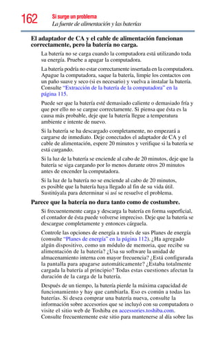 162 Si surge un problema
La fuente de alimentación y las baterías
El adaptador de CA y el cable de alimentación funcionan
correctamente, pero la batería no carga.
La batería no se carga cuando la computadora está utilizando toda
su energía. Pruebe a apagar la computadora.
La batería podría no estar correctamente insertada en la computadora.
Apague la computadora, saque la batería, limpie los contactos con
un paño suave y seco (si es necesario) y vuelva a instalar la batería.
Consulte “Extracción de la batería de la computadora” en la
página 115.
Puede ser que la batería esté demasiado caliente o demasiado fría y
que por ello no se cargue correctamente. Si piensa que ésta es la
causa más probable, deje que la batería llegue a temperatura
ambiente e intente de nuevo.
Si la batería se ha descargado completamente, no empezará a
cargarse de inmediato. Deje conectados el adaptador de CA y el
cable de alimentación, espere 20 minutos y verifique si la batería se
está cargando.
Si la luz de la batería se enciende al cabo de 20 minutos, deje que la
batería se siga cargando por lo menos durante otros 20 minutos
antes de encender la computadora.
Si la luz de la batería no se enciende al cabo de 20 minutos,
es posible que la batería haya llegado al fin de su vida útil.
Sustitúyala para determinar si así se resuelve el problema.
Parece que la batería no dura tanto como de costumbre.
Si frecuentemente carga y descarga la batería en forma superficial,
el contador de ésta puede volverse impreciso. Deje que la batería se
descargue completamente y entonces cárguela.
Controle las opciones de energía a través de sus Planes de energía
(consulte “Planes de energía” en la página 112). ¿Ha agregado
algún dispositivo, como un módulo de memoria, que recibe su
alimentación de la batería? ¿Usa su software la unidad de
almacenamiento interna con mayor frecuencia? ¿Está configurada
la pantalla para apagarse automáticamente? ¿Estaba totalmente
cargada la batería al principio? Todas estas cuestiones afectan la
duración de la carga de la batería.
Después de un tiempo, la batería pierde la máxima capacidad de
funcionamiento y hay que cambiarla. Eso es común a todas las
baterías. Si desea comprar una batería nueva, consulte la
información sobre accesorios que se incluyó con su computadora o
visite el sitio web de Toshiba en accessories.toshiba.com.
Consulte frecuentemente este sitio para mantenerse al día sobre las
 