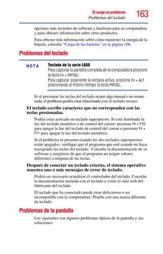 163Si surge un problema
Problemas del teclado
opciones más recientes de software y hardware para su computadora
y para obtener información sobre otros productos.
Para obtener más información sobre cómo mantener la energía de la
batería, consulte “Carga de las baterías” en la página 106.
Problemas del teclado
Teclado de la serie L650
Para capturar la pantalla completa de la computadora presione
la tecla Fn + PRTSC.
Para capturar solamente la ventana activa, presione Fn + ALT
presionando al mismo tiempo la tecla PRTSC.
Si al presionar las teclas del teclado ocurre algo inusual o no ocurre
nada, el problema podría estar relacionado con el teclado mismo.
El teclado escribe caracteres que no corresponden con las
teclas presionadas.
Podría estar activado un teclado superpuesto. Si está iluminada la
luz del teclado numérico o de control del cursor: presione Fn + F10
para apagar la luz del teclado de control del cursor o presione Fn +
F11 para apagar la luz del teclado numérico.
Si el problema se presenta cuando los dos teclados superpuestos
están apagados, verifique que el programa que esté usando no haya
reasignado las teclas del teclado. Consulte la documentación de su
software y asegúrese de que el programa no asigne valores
diferentes a ninguna de las teclas.
Después de conectar un teclado externo, el sistema operativo
muestra uno o más mensajes de error de teclado.
Podría ser necesario actualizar el controlador del teclado. Consulte
la documentación incluida con el teclado o visite el sitio web del
fabricante del teclado.
El teclado que ha conectado puede estar defectuoso o ser
incompatible con la computadora. Pruebe con una marca diferente
de teclado.
Problemas de la pantalla
Los siguientes son algunos problemas típicos de la pantalla y sus
soluciones:
NOTA
 