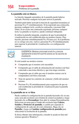 164 Si surge un problema
Problemas de la pantalla
La pantalla está en blanco.
La función Apagado automático de la pantalla puede haberse
activado. Presione cualquier tecla para activar la pantalla.
También pudo haber activado la función de seguridad instantánea al
presionar Fn y F1 simultáneamente. Si ha registrado una contraseña,
presione cualquier tecla, escriba la contraseña y presione Enter
(Intro). Si no existe una contraseña registrada, presione cualquier
tecla. La pantalla se reactiva y puede continuar trabajando.
Si utiliza la pantalla integrada, asegúrese de que la prioridad de
visualización no esté establecida para un monitor externo. Para
hacerlo, presione simultáneamente Fn y F5 (una vez). Si el problema
no se corrige con esto, vuelva a presionar Fn y F5 simultáneamente
para regresar la prioridad de visualización a su configuración
anterior.
SUGERENCIA: Mantener presionada la tecla Fn y presionar
repetidamente la tecla F5 le permite avanzar por las opciones de
visualización.
Si está usando un monitor externo:
❖ Compruebe que el monitor esté encendido.
❖ Compruebe que el cable de alimentación del monitor esté bien
conectado a una toma eléctrica y que ésta tenga corriente.
❖ Compruebe que el cable que une el monitor externo con la
computadora esté bien conectado.
❖ Trate de ajustar los controles de contraste y brillo del monitor
externo.
❖ Presione Fn y F5 simultáneamente para asegurarse de que no
esté establecida la prioridad de visualización para la pantalla
integrada.
La pantalla no se ve bien.
Puede cambiar la configuración de la pantalla haciendo clic en una
zona vacía del escritorio con el botón de control secundario y luego
haciendo clic en Personalizar. Esto abre la ventana Personalización.
Seleccione un tema para el fondo del escritorio bajo Colores,
Sonidos y Protector de pantalla, o cambie por separado la
configuración de cada uno de estos elementos. Haga clic en
Pantalla y luego en Cambiar configuración de pantalla para
seleccionar la resolución de la pantalla.
Si desea obtener más información, consulte la ayuda en línea del
sistema operativo Windows®
.
 