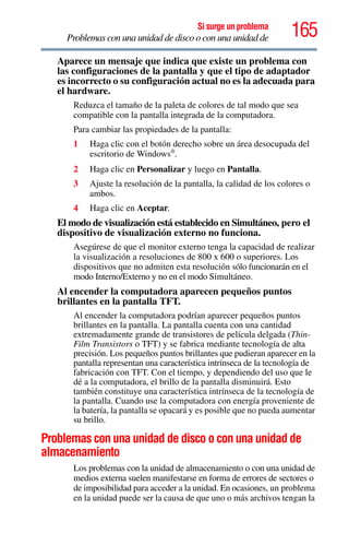 165Si surge un problema
Problemas con una unidad de disco o con una unidad de
Aparece un mensaje que indica que existe un problema con
las configuraciones de la pantalla y que el tipo de adaptador
es incorrecto o su configuración actual no es la adecuada para
el hardware.
Reduzca el tamaño de la paleta de colores de tal modo que sea
compatible con la pantalla integrada de la computadora.
Para cambiar las propiedades de la pantalla:
1 Haga clic con el botón derecho sobre un área desocupada del
escritorio de Windows®
.
2 Haga clic en Personalizar y luego en Pantalla.
3 Ajuste la resolución de la pantalla, la calidad de los colores o
ambos.
4 Haga clic en Aceptar.
El modo de visualización está establecido en Simultáneo, pero el
dispositivo de visualización externo no funciona.
Asegúrese de que el monitor externo tenga la capacidad de realizar
la visualización a resoluciones de 800 x 600 o superiores. Los
dispositivos que no admiten esta resolución sólo funcionarán en el
modo Interno/Externo y no en el modo Simultáneo.
Al encender la computadora aparecen pequeños puntos
brillantes en la pantalla TFT.
Al encender la computadora podrían aparecer pequeños puntos
brillantes en la pantalla. La pantalla cuenta con una cantidad
extremadamente grande de transistores de película delgada (Thin-
Film Transistors o TFT) y se fabrica mediante tecnología de alta
precisión. Los pequeños puntos brillantes que pudieran aparecer en la
pantalla representan una característica intrínseca de la tecnología de
fabricación con TFT. Con el tiempo, y dependiendo del uso que le
dé a la computadora, el brillo de la pantalla disminuirá. Esto
también constituye una característica intrínseca de la tecnología de
la pantalla. Cuando use la computadora con energía proveniente de
la batería, la pantalla se opacará y es posible que no pueda aumentar
su brillo.
Problemas con una unidad de disco o con una unidad de
almacenamiento
Los problemas con la unidad de almacenamiento o con una unidad de
medios externa suelen manifestarse en forma de errores de sectores o
de imposibilidad para acceder a la unidad. En ocasiones, un problema
en la unidad puede ser la causa de que uno o más archivos tengan la
 