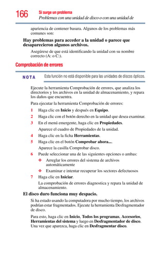 166 Si surge un problema
Problemas con una unidad de disco o con una unidad de
apariencia de contener basura. Algunos de los problemas más
comunes son:
Hay problemas para acceder a la unidad o parece que
desaparecieron algunos archivos.
Asegúrese de que está identificando la unidad con su nombre
correcto (A: o C:).
Comprobación de errores
Esta función no está disponible para las unidades de discos ópticos.
Ejecute la herramienta Comprobación de errores, que analiza los
directorios y los archivos en la unidad de almacenamiento, y repara
los daños que encuentra.
Para ejecutar la herramienta Comprobación de errores:
1 Haga clic en Inicio y después en Equipo.
2 Haga clic con el botón derecho en la unidad que desea examinar.
3 En el menú emergente, haga clic en Propiedades.
Aparece el cuadro de Propiedades de la unidad.
4 Haga clic en la ficha Herramientas.
5 Haga clic en el botón Comprobar ahora....
Aparece la casilla Comprobar disco.
6 Puede seleccionar una de las siguientes opciones o ambas:
❖ Arreglar los errores del sistema de archivos
automáticamente
❖ Examinar e intentar recuperar los sectores defectuosos
7 Haga clic en Iniciar.
La comprobación de errores diagnostica y repara la unidad de
almacenamiento.
El disco duro funciona muy despacio.
Si ha estado usando la computadora por mucho tiempo, los archivos
podrían estar fragmentados. Ejecute la herramienta Desfragmentador
de disco.
Para esto, haga clic en Inicio, Todos los programas, Accesorios,
Herramientas del sistema y luego en Desfragmentador de disco.
Una vez que aparezca, haga clic en Desfragmentar disco.
NOTA
 