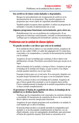 167Si surge un problema
Problemas con la unidad de discos ópticos
Sus archivos de datos están dañados o degradados.
Busque los procedimientos de recuperación de archivos en la
documentación de sus programas. Hay muchos paquetes de
programas que crean copias de seguridad automáticamente.
También podría recuperar datos perdidos si utiliza un programa de
utilidades. Consulte al administrador de su red.
Algunos programas funcionan correctamente, pero otros no.
Probablemente éste sea un problema de configuración. Si un
programa no funciona correctamente, consulte su documentación y
verifique que la configuración de hardware satisface sus necesidades.
Problemas con la unidad de discos ópticos
No puede acceder a un disco que está en la unidad.
Si la unidad de discos ópticos es una unidad externa, asegúrese de
que los dos cables USB o el cable del adaptador de CA estén bien
conectados a la computadora y consulte la documentación incluida
con la unidad.
Asegúrese de que la bandeja que contenga el disco óptico esté
debidamente cerrada. Presiónela suavemente hasta que encaje en su
lugar.
Abra la bandeja de la unidad y extraiga el disco. Asegúrese de que
la bandeja de la unidad esté limpia, ya que el polvo o un objeto
extraño pueden interferir con el rayo láser.
Examine el disco para ver si está sucio. Si es necesario, límpielo con
un paño limpio humedecido con agua o con un limpiador neutro.
Vuelva a colocar el disco en la bandeja de la unidad. Asegúrese de
que el disco quede bien asentado y con la etiqueta hacia arriba.
Cierre cuidadosamente la bandeja de la unidad asegurándose de que
se haya cerrado completamente.
Al presionar el botón de expulsión de disco, la bandeja de la
unidad no se desliza hacia fuera.
Verifique que la computadora esté conectada a la corriente eléctrica
y encendida. El mecanismo de expulsión de discos de la unidad de
discos ópticos necesita energía para funcionar.
Asegúrese de que ningún programa esté accediendo a la unidad, lo
cual impide que se abra la bandeja.
Si necesita retirar un disco y no puede encender la computadora (por
ejemplo si se ha descargado completamente la batería), use un
objeto delgado, como un sujetapapeles desdoblado, para presionar
el botón de expulsión manual. Este botón se encuentra en el
 