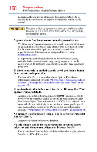 168 Si surge un problema
Problemas con la unidad de discos ópticos
pequeño orificio que está al lado del botón de expulsión de la
unidad de discos ópticos, en la parte frontal de la bandeja de la
unidad.
Nunca use un lápiz para presionar el botón de expulsión manual de
la unidad, ya que la mina podría desprenderse en el interior de la
computadora y dañarla.
Algunos discos funcionan correctamente, pero otros no.
Verifique que el tipo de disco que está usando sea compatible con
su unidad de discos ópticos. Para obtener más información sobre
los formatos de medios ópticos compatibles, consulte las
especificaciones detalladas de su computadora en el sitio
toshibalatino.com.
Si el problema está relacionado con un disco óptico de datos,
consulte la documentación del programa y compruebe que la
configuración de hardware sea compatible con las necesidades del
programa.
El disco no sale de la unidad cuando usted presiona el botón
de expulsión en la pantalla.
Presione el botón en la unidad de discos ópticos. Para obtener
información adicional consulte “Al presionar el botón de expulsión
de disco, la bandeja de la unidad no se desliza hacia fuera.” en la
página 167.
El contenido de alta definición a través del Blu-ray Disc™ no
aparece como es debido.
Asegúrese de estar utilizando un cable HDMI™
con protocolo de
Protección de contenido digital de ancho de banda elevado (High-
Bandwidth Digital Content Protection o HDCP). Si está visualizando
contenido de alta definición en un monitor externo, puede que el
sistema no admita esta función. Para obtener más información,
consulte “Ver películas en formato Blu-ray Disc™” en la página 96.
No aparece el contenido en línea al que se accede a través del
Blu-ray Disc™.
Asegúrese de estar conectado a Internet.
No sale ningún sonido de los parlantes de la computadora
mientras está viendo una película en Blu-ray Disc™.
Puede cambiar el destino de la señal de audio en las propiedades del
Sonido en el Panel de control.
 
