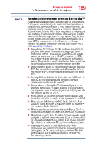 169Si surge un problema
Problemas con la unidad de discos ópticos
Tecnología del reproductor de discos Blu-ray Disc™
Pueden presentarse problemas de compatibilidad y/o funcionamiento.
Puede que no se admitan algunas funciones interactivas debido a
compatibilidad, configuraciones de la red u otras condiciones. Las
claves del sistema avanzado de acceso al contenido (Advanced
Access Content System o AACS) están integradas a la computadora
para efectos de protección contra copias. Ocasionalmente se deben
renovar e inicialmente se proveen sin cargo alguno. Después de un
período inicial Corel Corporation suministrará la renovación de la
clave AACS en conformidad con los términos y condiciones
vigentes. Para obtener información adicional sobre la clave AACS
visite www.aacsla.com/home.
❖ Dependiendo del contenido del BD, puede que se presente el
problema de imágenes faltantes (frame dropping) o de un
rendimiento inferior. Para visualizar contenido en una pantalla
externa, se requiere un puerto HDMI™ compatible con RGB/
HDCP. Para visualizar contenido BD se requiere alimentación
externa. No se admite la función de vista dual. Debe cerrar todas
las demás aplicaciones durante la reproducción de un BD.
❖ El reproductor de discos BD no admite la reproducción de discos
DVD. Por favor utilice el reproductor de Windows Media®
o el
reproductor de DVD de Toshiba para la reproducción de discos
DVD.
❖ La compatibilidad de la función de reproducción de BD varía con
cada BD. Si tiene alguna pregunta, póngase en contacto
directamente con el editor del contenido.
❖ No reproduzca un Blu-ray Disc™ mientras esté grabando un
programa de televisión, ya sea en directo o preprogramado ya
que se pueden causar errores en la grabación del programa o la
reproducción del Blu-ray Disc™.
❖ No se admiten las funciones de resumir la reproducción y las
teclas de acceso directo cuando se esté reproduciendo un BD-J.
❖ El reproductor de BD no admite DVD de alta definición. Para
visualizar en alta definición se requieren discos Blu-ray Disc™
con contenido de alta definición.
❖ Mientras esté funcionando el reproductor de Blu-ray Disc™ no
coloque la computadora en estado de suspensión o hibernación.
❖ El código de la región de su BD (video) debe corresponder con el
código de la región de su reproductor de BD, de lo contrario el BD
no funcionará correctamente. Los códigos de las regiones se pueden
fijar utilizando el software de BD que viene con la computadora.
❖ Asegúrese de conectar el cable de alimentación de la
computadora a un tomacorriente eléctrico con energía a través
del adaptador de CA cuando esté reproduciendo un BD, de lo
contrario puede que la reproducción del Blu-ray Disc™ no
funcione sin problemas.
NOTA
 