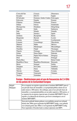 17
5.375 x 8.375 ver 2.3
Europa - Restricciones para el uso de frecuencias de 2.4 GHz
en los países de la Comunidad Europea
Corea del Sur Croacia Dinamarca
Ecuador EE.UU. Egipto
El Salvador Emiratos Árabes Unidos Eslovaquia
Eslovenia España Estonia
Filipinas Finlandia Francia
Ghana Grecia Guatemala
Herzegovina Honduras Hong Kong
Hungría India Indonesia
Irak Irlanda Islandia
Italia Jamaica Japón
Jordania Kazajistán Kenia
Kirguistán Kuwait Lesoto
Letonia Líbano Liechtenstein
Lituania Luxemburgo Macedonia
Malasia Malta México
Mónaco Montenegro Mozambique
Namibia Nepal Nicaragua
Nigeria Noruega Nueva Zelanda
Omán Países Bajos Pakistán
Panamá Papúa Nueva Guinea Paraguay
Perú Polonia Portugal
Puerto Rico Qatar Reino Unido
República Checa República Dominicana Rumanía
Rusia Senegal Serbia
Singapur Sri Lanka Sudáfrica
Suecia Suiza Tailandia
Taiwán Turquía Ucrania
Uruguay Venezuela Vietnam
Yemen Zimbabue
België/
Belgique:
No se requiere un registro especial ante el instituto IBPT/BIPT para el
uso privado fuera de inmuebles y en propiedad pública dentro de un
radio menor a 300 metros. Sin embargo, para el uso privado fuera de
inmuebles y en propiedad pública en un radio superior a 300 metros, sí
se requiere de un registro especial ante el instituto IBPT/BIPT. Para el
registro y la obtención de licencias, por favor comuníquese con el
instituto IBPT/BIPT.
Voor privé-gebruik buiten gebouw over publieke groud over afstand
kleiner dan 300m geen registratie bij BIPT/IBPT nodig; voor gebruik
over afstand groter dan 300m is wel registratie bij BIPT/IBPT nodig.
Voor registratie of licentie kunt u contact opnemen met BIPT.
 