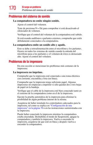 170 Si surge un problema
Problemas del sistema de sonido
Problemas del sistema de sonido
La computadora no emite ningún sonido.
Ajuste el control del volumen.
Trate de presionar Fn + Esc para comprobar si está desactivado el
silenciador de volumen.
Verifique que el control del volumen de la computadora esté subido.
Si está usando audífonos o parlantes externos, compruebe que estén
debidamente conectados a la computadora.
La computadora emite un sonido alto y agudo.
Esto se debe a retroalimentación entre el micrófono y los parlantes.
Ocurre en todos los sistemas de sonido cuando la entrada del
micrófono pasa a los parlantes y el volumen de éstos es demasiado
alto. Ajuste el control del volumen.
Problemas de la impresora
En esta sección se mencionan los problemas más comunes de la
impresora:
La impresora no imprime.
Compruebe que la impresora esté conectada a una toma eléctrica
con corriente, encendida y lista (en línea).
Compruebe que la impresora tenga suficiente papel. Algunas
impresoras no empiezan a imprimir si sólo quedan dos o tres hojas
de papel en la bandeja.
Verifique que el cable de la impresora esté bien conectado tanto en
el extremo de la computadora como en el de la impresora.
Ejecute la prueba automática de la impresora para eliminar la
posibilidad de algún problema interno de la misma.
Asegúrese de haber instalado los controladores adecuados para la
impresora, tal como se explica en “Configuración de una
impresora” en la página 70 o en las instrucciones suministradas con
la impresora.
Puede haber conectado la impresora mientras la computadora
estaba encendida. Deshabilite el modo de Suspensión, apague la
computadora y también la impresora. Vuelva a encender la
impresora, asegúrese de que esté en línea y después vuelva a
encender la computadora.
 