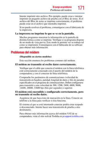 171Si surge un problema
Problemas del módem
Intente imprimir otro archivo. Por ejemplo, puede crear e intentar
imprimir un pequeño archivo de prueba con el Bloc de notas. Si el
archivo del Bloc de notas se imprime correctamente, el problema
puede estar en el archivo que intentaba imprimir.
Si no puede resolver el problema, comuníquese con el fabricante de
la impresora.
La impresora no imprime lo que se ve en la pantalla.
Muchos programas muestran la información en la pantalla de
distinta forma a como se imprime. Verifique si su programa dispone
de un modo de vista previa. Este modo le permite ver su trabajo tal
como se imprimirá. Comuníquese con el fabricante de su software
para obtener más información.
Problemas del módem
(Disponible en ciertos modelos)
Esta sección enumera los problemas comunes del módem.
El módem no transmite ni recibe datos correctamente.
Verifique que el cable que conecta el módem con la línea telefónica
esté correctamente conectado con el puerto del módem de la
computadora y con el conector de línea telefónica.
Compruebe los parámetros de comunicaciones (velocidad de
transmisión en baudios, paridad, longitud de datos y bits de parada)
especificados en el programa de comunicaciones. Deben configurarse
para transmitir a una velocidad de 300, 1200, 2400, 4800, 9600,
14400, 28800, 33600 bps (bits por segundo) o superior.
El módem está encendido y configurado correctamente, pero
no transmite ni recibe datos.
Asegúrese de que haya tono de marcación en la línea. Conecte un
teléfono a la línea para verificar si ésta funciona.
El sistema al que se está intentando conectar podría estar ocupado
o desconectado. Intente hacer una transmisión de prueba a otro
destinatario.
Para obtener más información acerca del módem V.92 de su
computadora, visite el sitio web de Toshiba en pcsupport.toshiba.com.
 