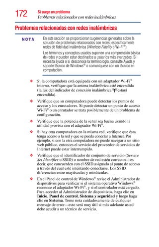 172 Si surge un problema
Problemas relacionados con redes inalámbricas
Problemas relacionados con redes inalámbricas
En esta sección se proporcionan sugerencias generales sobre la
solución de problemas relacionados con redes, específicamente
redes de fidelidad inalámbrica (Wireless Fidelity o Wi-Fi®
).
Los términos y conceptos usados suponen una comprensión básica
de redes y pueden estar destinados a usuarios más avanzados. Si
necesita ayuda o si desconoce la terminología, consulte Ayuda y
soporte técnico de Windows®
o comuníquese con un técnico en
computación.
❖ Si la computadora está equipada con un adaptador Wi-Fi®
interno, verifique que la antena inalámbrica esté encendida
(la luz del indicador de conexión inalámbrica estará
encendida).
❖ Verifique que su computadora puede detectar los puntos de
acceso y los enrutadores. Si puede detectar un punto de acceso
Wi-Fi®
o un enrutador se trata posiblemente de un problema de
configuración.
❖ Verifique que la potencia de la señal sea buena usando la
utilidad provista con el adaptador Wi-Fi®
.
❖ Si hay otra computadora en la misma red, verifique que ésta
tenga acceso a la red y que se pueda conectar a Internet. Por
ejemplo, si con la otra computadora no puede navegar a un sitio
web público, entonces el servicio del proveedor de servicios de
Internet puede estar interrumpido.
❖ Verifique que el identificador de conjunto de servicio (Service
Set Identifier o SSID) o nombre de red estén correctos—es
decir, que concuerden con el SSID asignado al punto de acceso
a través del cual esté intentando conectarse. Los SSID
diferencian entre mayúsculas y minúsculas.
❖ En el Panel de control de Windows®
revise el Administrador de
dispositivos para verificar si el sistema operativo Windows®
reconoce el adaptador Wi-Fi®
, y si el controlador está cargado.
Para acceder al Administrador de dispositivos, haga clic en
Inicio, Panel de control, Sistema y seguridad y luego haga
clic en Sistema. Tome nota cuidadosamente de cualquier
mensaje de error—esto será muy útil si más adelante usted
debe acudir a un técnico de servicio.
NOTA
 