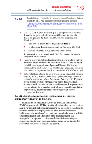 173Si surge un problema
Problemas relacionados con redes inalámbricas
Para habilitar o deshabilitar la comunicación inalámbrica use la tecla
directa Fn + F8. Para obtener información adicional consulte
“Deshabilitación o habilitación de dispositivos inalámbricos” en la
página 198.
❖ Use IPCONFIG para verificar que la computadora tiene una
dirección de protocolo de Internet útil—una distinta a la
dirección privada del tipo 169.254.xxx.xxx asignada por
Windows®
.
1 Para abrir el menú Inicio haga clic en Inicio.
2 En el campo Buscar programas y archivos escriba Cmd.
3 Escriba IPCONFIG /ALL y presione Enter (Intro).
Se mostrará la dirección de protocolo de Internet para cada
adaptador de red activo.
❖ Conecte su computadora directamente a su enrutador o módem
de banda ancha enchufando un cable Ethernet CAT5 estándar
(vendido por separado) en el puerto Ethernet RJ45 de su
computadora. Si desaparece su problema de conexión, entonces
éste radica en la parte de fidelidad inalámbrica Wi-Fi®
de su red.
❖ Si ha habilitado alguna de las provisiones de seguridad (sistema
cerrado, filtrado de direcciones MAC, privacidad equivalente a
conexión alámbrica [Wired Equivalent Privacy o WEP], etc.),
revise el sitio web del proveedor de punto de acceso para
obtener actualizaciones recientes de firmware. Los problemas
con las claves de privacidad equivalente a conexión alámbrica,
en particular, frecuentemente son corregidos en nuevas
versiones de firmware.
La utilidad de administración inalámbrica del sistema
operativo Windows®
no funciona.
Si está usando un adaptador externo de fidelidad inalámbrica
Wi-Fi®
(un adaptador USB u otro tipo de adaptador), revise si viene
con su propia utilidad de administración. Si es así, la utilidad puede
estar deshabilitando el programa de administración de redes
inalámbricas de Windows®
, en cuyo caso usted debe usar la utilidad
de administración del adaptador. Si la documentación que
acompaña al adaptador no ofrece suficiente información para
determinar si éste es el caso, contacte al grupo de asistencia del
proveedor para obtener asesoría adicional.
NOTA
 