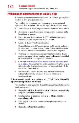174 Si surge un problema
Problemas de funcionamiento de los DVD o BD
Problemas de funcionamiento de los DVD o BD
Si tiene un problema al reproducir discos DVD o BD, quizás pueda
resolver el problema por sí mismo.
Para resolver los problemas más comunes que se presentan al
reproducir discos DVD o BD, intente seguir los siguientes pasos:
1 Verifique que el disco tenga un formato aceptado por la unidad.
2 Asegúrese de que el disco esté correctamente insertado en la
bandeja de la unidad.
3 Use el software del reproductor de DVD o BD incluido con la
computadora para ver películas en DVD o BD.
4 Limpie el disco y vuelva a intentarlo.
Una unidad sucia también puede causar problemas de audio. Si
ha intentado con varios discos y todos fallan, considere enviar
su unidad a un centro autorizado de servicio para limpiarla.
5 Verifique que su computadora reconoce la unidad de discos
ópticos haciendo clic en Inicio y luego en Equipo. La unidad
de discos ópticos debe aparecer en la lista.
6 Consulte “Verificación de las propiedades de los dispositivos”
en la página 160 para leer las instrucciones sobre cómo usar el
Administrador de dispositivos para ver las propiedades de la
unidad de discos ópticos.
7 Revise el sitio web de Toshiba para obtener información
actualizada sobre las unidades de discos ópticos y su
funcionamiento.
Mientras está viendo una película en DVD-ROM o BD-ROM
aparece una pantalla en blanco.
Para cambiar la configuración de cuándo apagar la pantalla siga los
siguientes pasos:
1 Haga clic en Inicio, Panel de control, Sistema y seguridad y
luego en Opciones de energía.
2 En el panel de la izquierda haga clic en Elegir cuándo se
apaga la pantalla.
3 Para apagar la pantalla, en el menú desplegable seleccione
Nunca.
4 Haga clic en Guardar cambios.
 